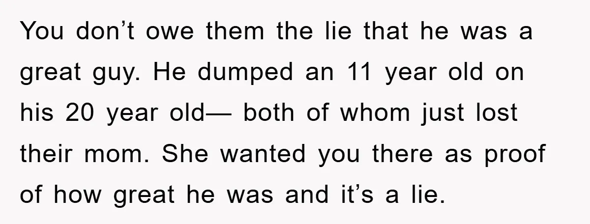 You don’t owe them the lie that he was a great guy. He dumped an 11 year old on his 20 year old— both of whom just lost their mom....