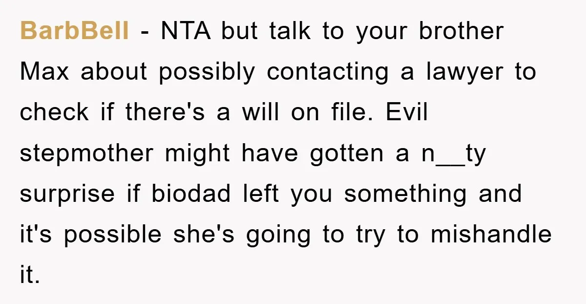 BarbBell − NTA but talk to your brother Max about possibly contacting a lawyer to check if there's a will on file. Evil stepmother might have gotten a n__ty surprise...