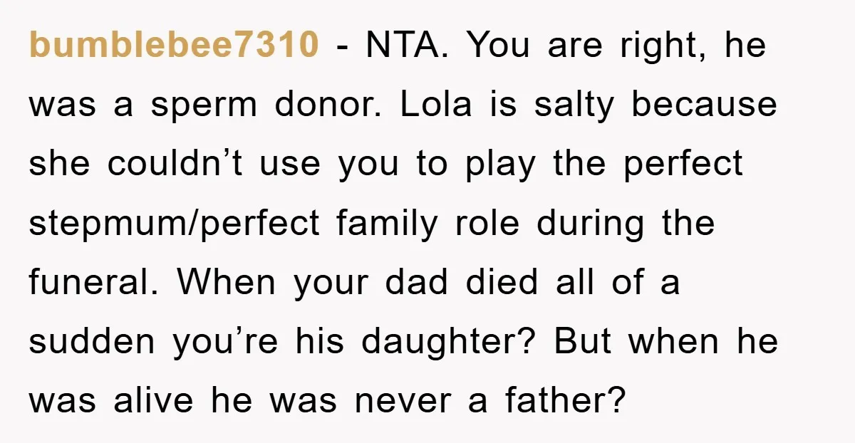 bumblebee7310 − NTA. You are right, he was a sperm donor. Lola is salty because she couldn’t use you to play the perfect stepmum/perfect family role during the funeral. When...