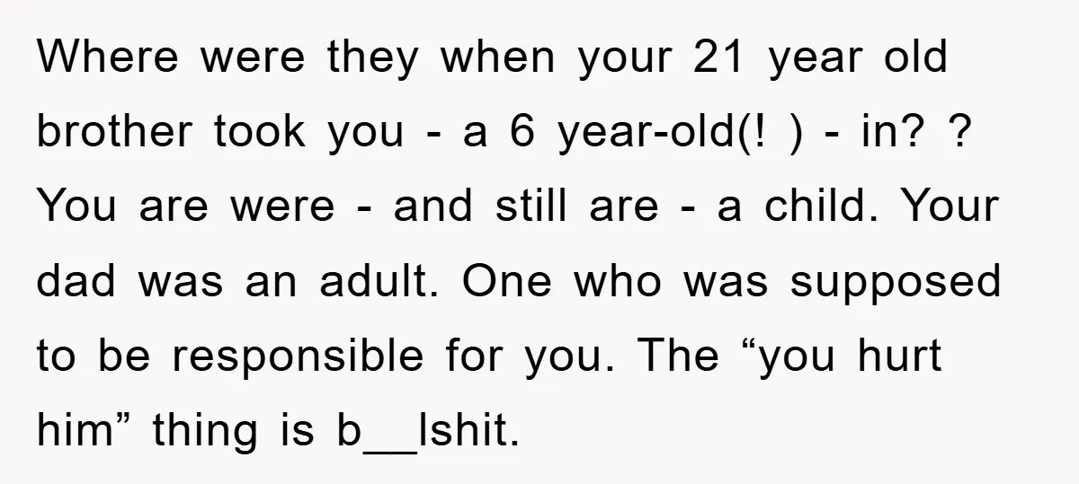 Where were they when your 21 year old brother took you - a 6 year-old(! ) - in? ? You are were - and still are - a child. Your...