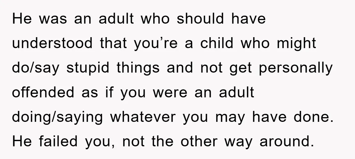 He was an adult who should have understood that you’re a child who might do/say stupid things and not get personally offended as if you were an adult doing/saying whatever...