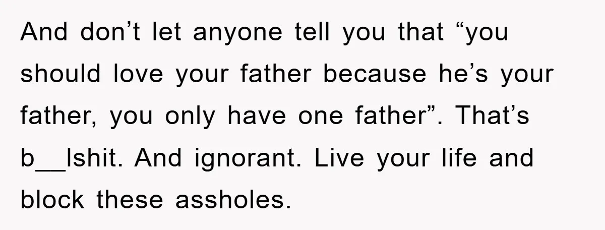 And don’t let anyone tell you that “you should love your father because he’s your father, you only have one father”. That’s b__lshit. And ignorant. Live your life and block...