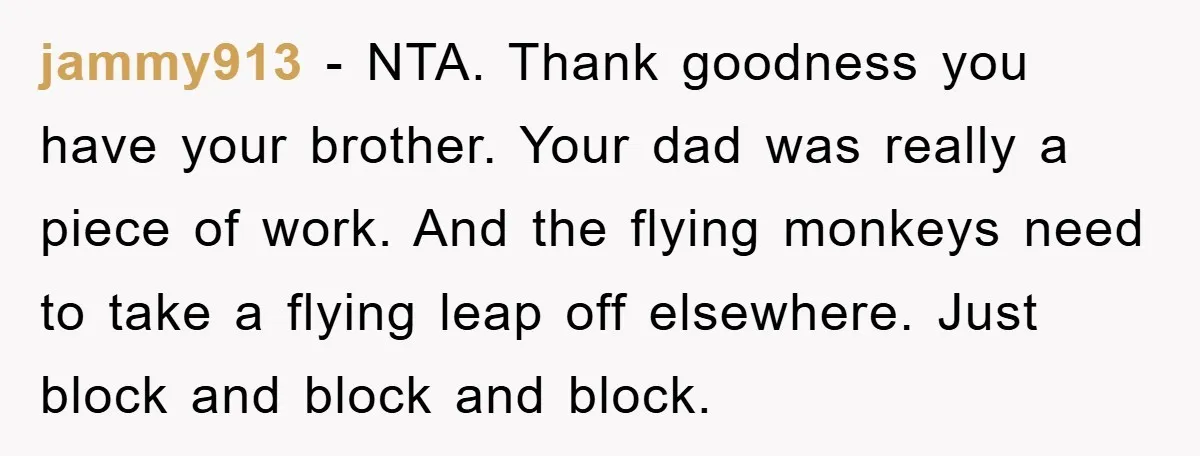 jammy913 − NTA. Thank goodness you have your brother. Your dad was really a piece of work. And the flying monkeys need to take a flying leap off elsewhere. Just...