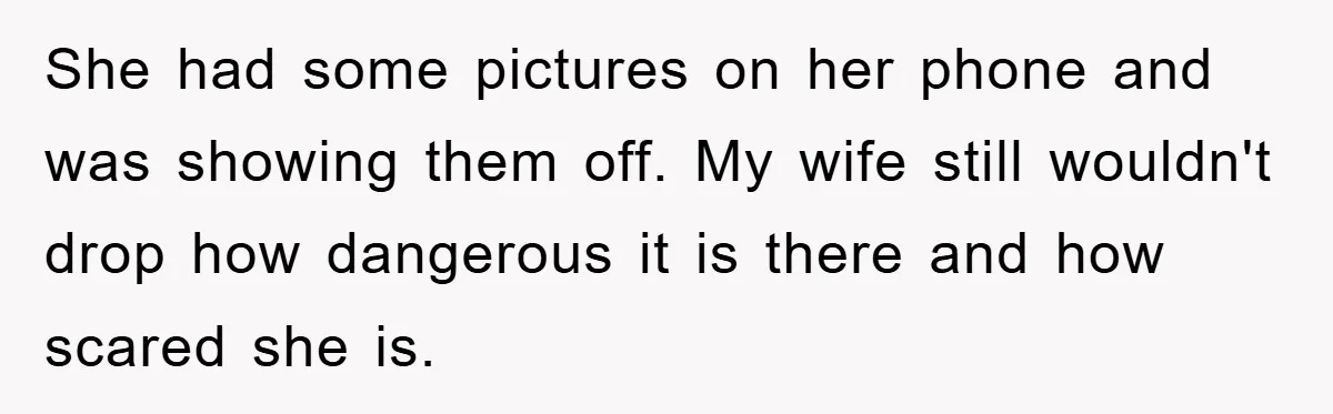She had some pictures on her phone and was showing them off. My wife still wouldn't drop how dangerous it is there and how scared she is.
