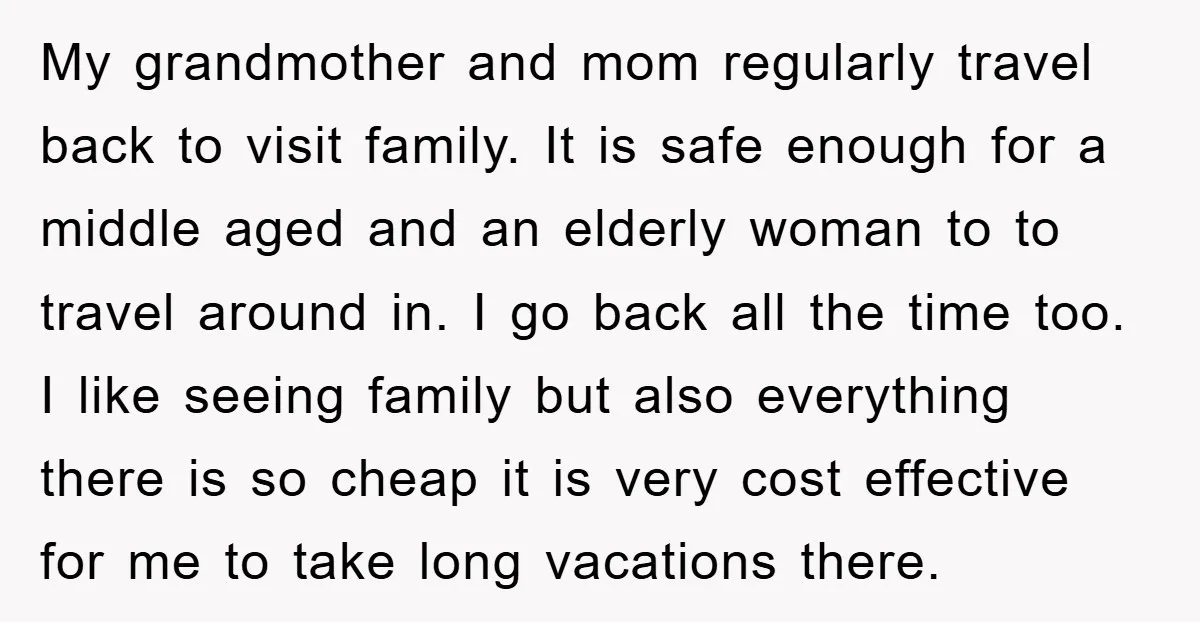 My grandmother and mom regularly travel back to visit family. It is safe enough for a middle aged and an elderly woman to to travel around in. I go back...