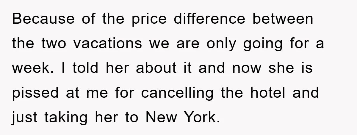 Because of the price difference between the two vacations we are only going for a week. I told her about it and now she is pissed at me for cancelling...