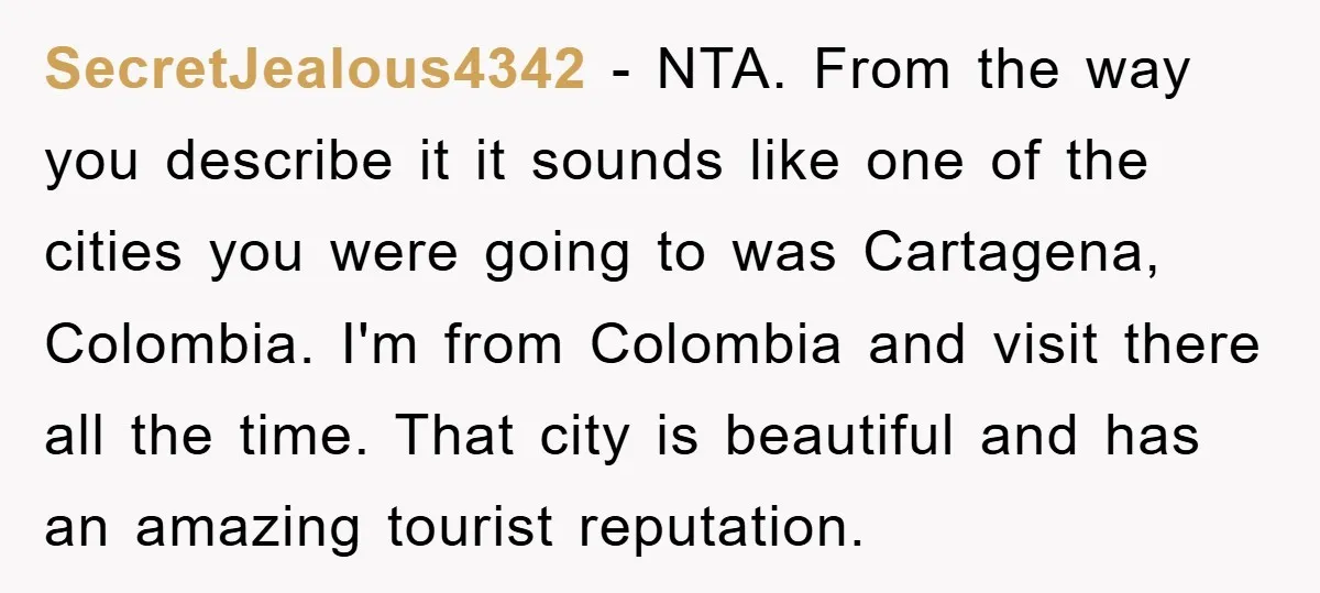 SecretJealous4342 − NTA. From the way you describe it it sounds like one of the cities you were going to was Cartagena, Colombia. I'm from Colombia and visit there all...