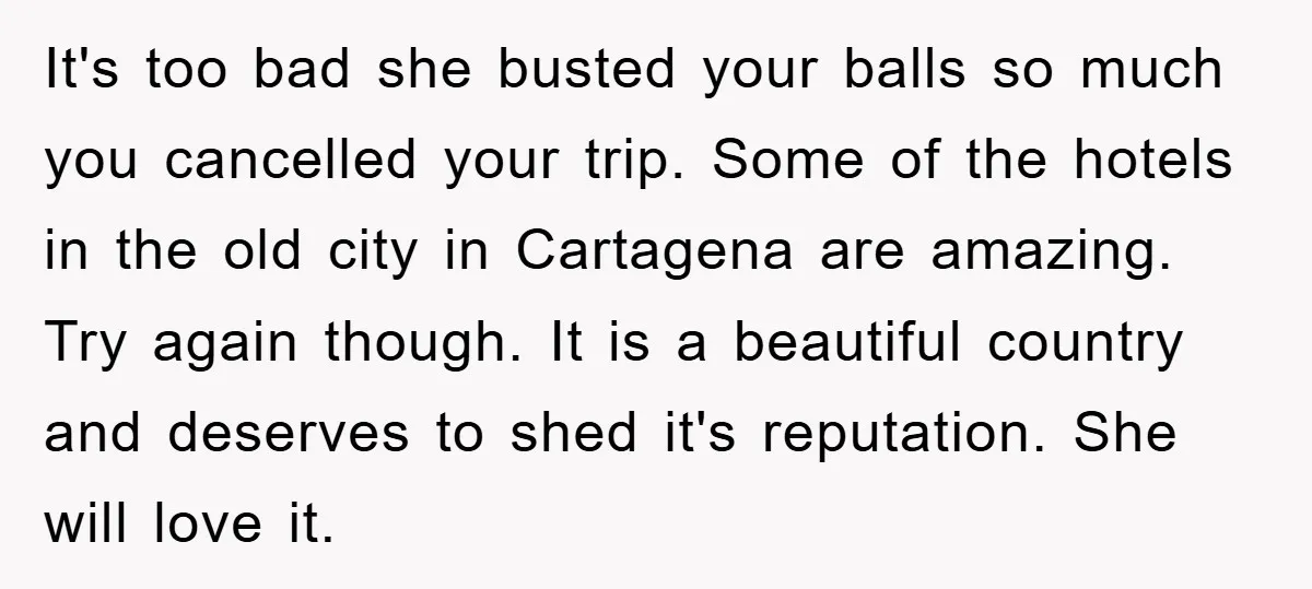 It's too bad she busted your balls so much you cancelled your trip. Some of the hotels in the old city in Cartagena are amazing. Try again though. It is...