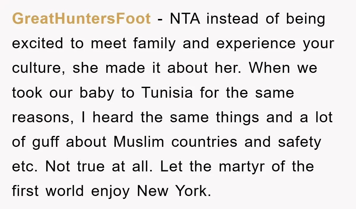 GreatHuntersFoot − NTA instead of being excited to meet family and experience your culture, she made it about her. When we took our baby to Tunisia for the same reasons,...