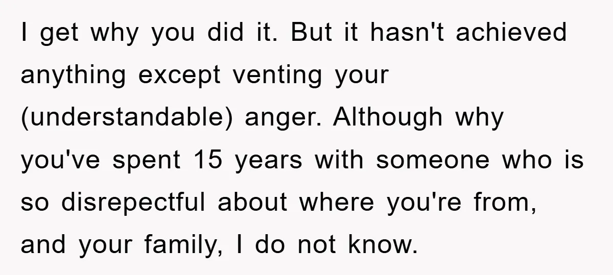 I get why you did it. But it hasn't achieved anything except venting your (understandable) anger. Although why you've spent 15 years with someone who is so disrepectful about where...
