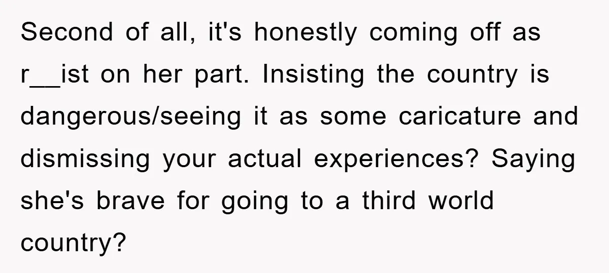 Second of all, it's honestly coming off as r__ist on her part. Insisting the country is dangerous/seeing it as some caricature and dismissing your actual experiences? Saying she's brave for...