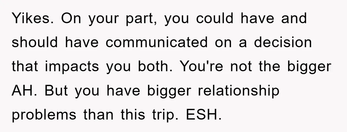 Yikes. On your part, you could have and should have communicated on a decision that impacts you both. You're not the bigger AH. But you have bigger relationship problems than...