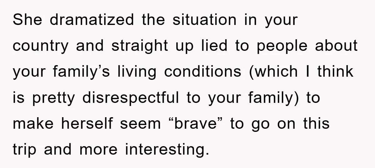 She dramatized the situation in your country and straight up lied to people about your family’s living conditions (which I think is pretty disrespectful to your family) to make herself...