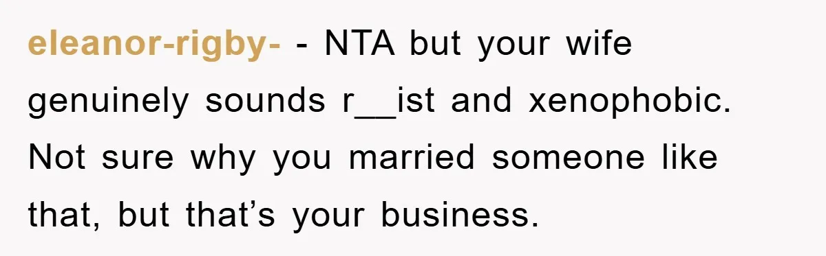 eleanor-rigby- − NTA but your wife genuinely sounds r__ist and xenophobic. Not sure why you married someone like that, but that’s your business.