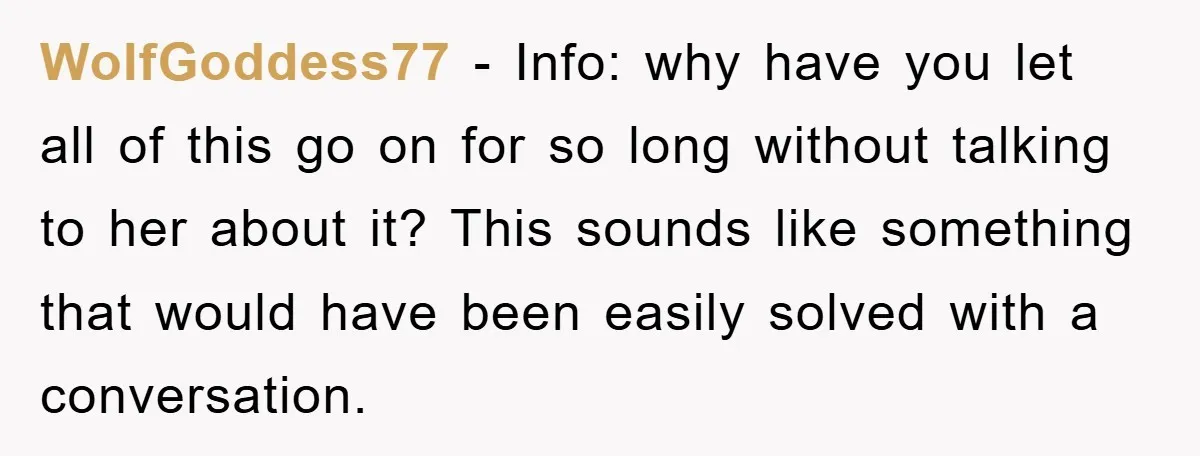 WolfGoddess77 − Info: why have you let all of this go on for so long without talking to her about it? This sounds like something that would have been easily...