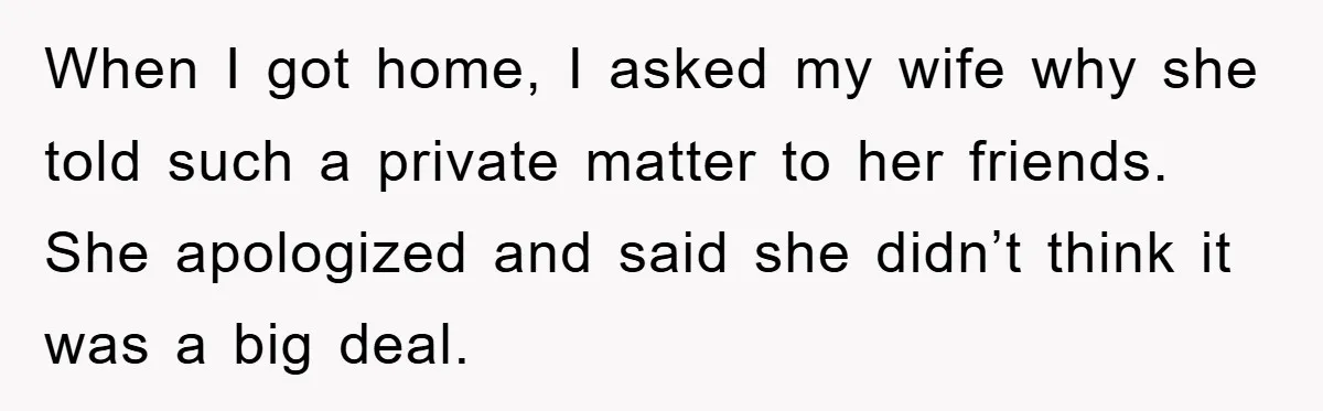 When I got home, I asked my wife why she told such a private matter to her friends. She apologized and said she didn’t think it was a big deal.