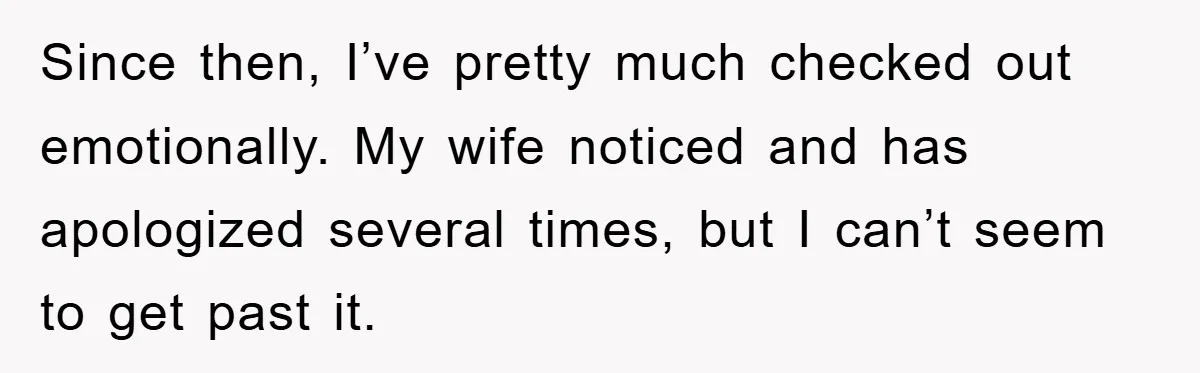 Since then, I’ve pretty much checked out emotionally. My wife noticed and has apologized several times, but I can’t seem to get past it.