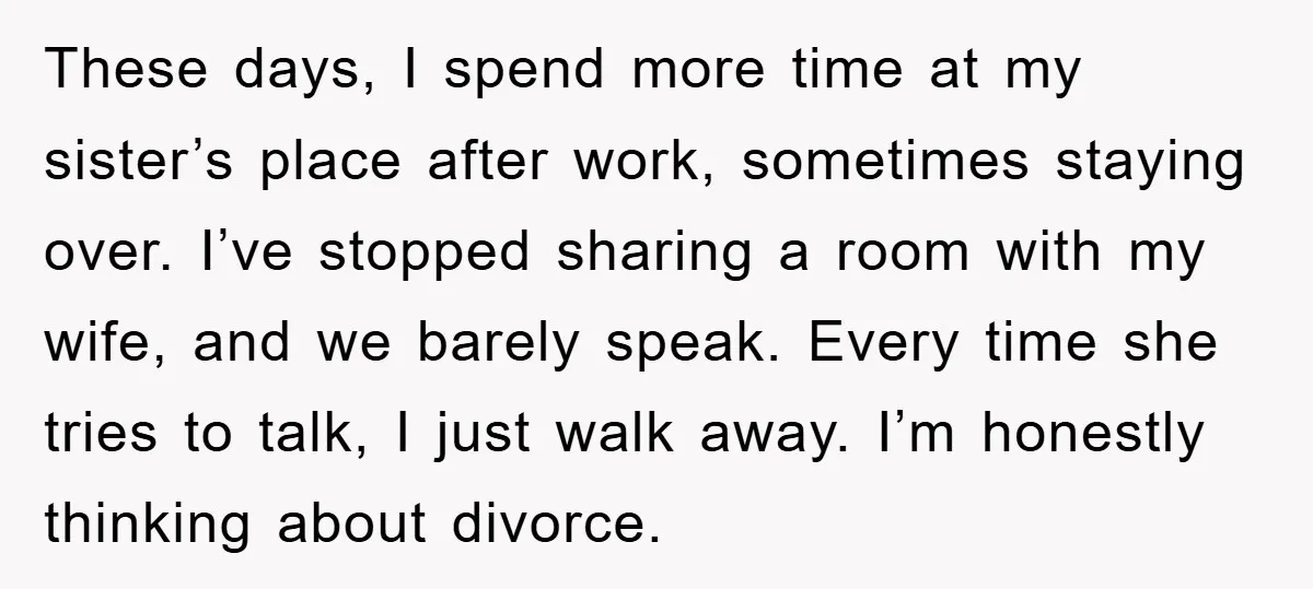 These days, I spend more time at my sister’s place after work, sometimes staying over. I’ve stopped sharing a room with my wife, and we barely speak. Every time she...