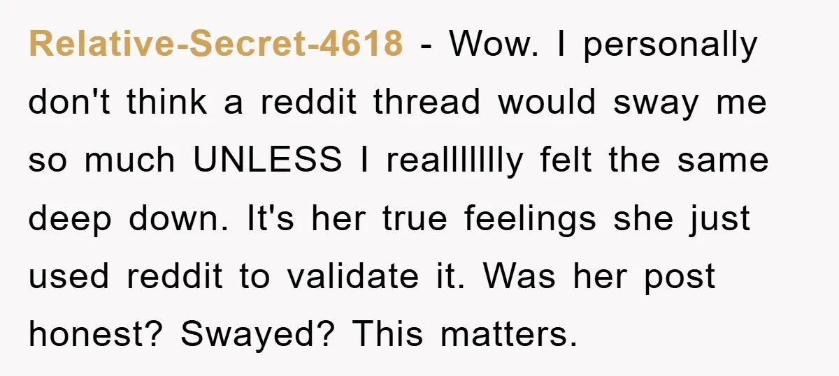 Relative-Secret-4618 − Wow. I personally don't think a reddit thread would sway me so much UNLESS I reallllllly felt the same deep down. It's her true feelings she just used...