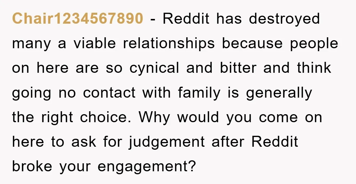 Chair1234567890 − Reddit has destroyed many a viable relationships because people on here are so cynical and bitter and think going no contact with family is generally the right choice....