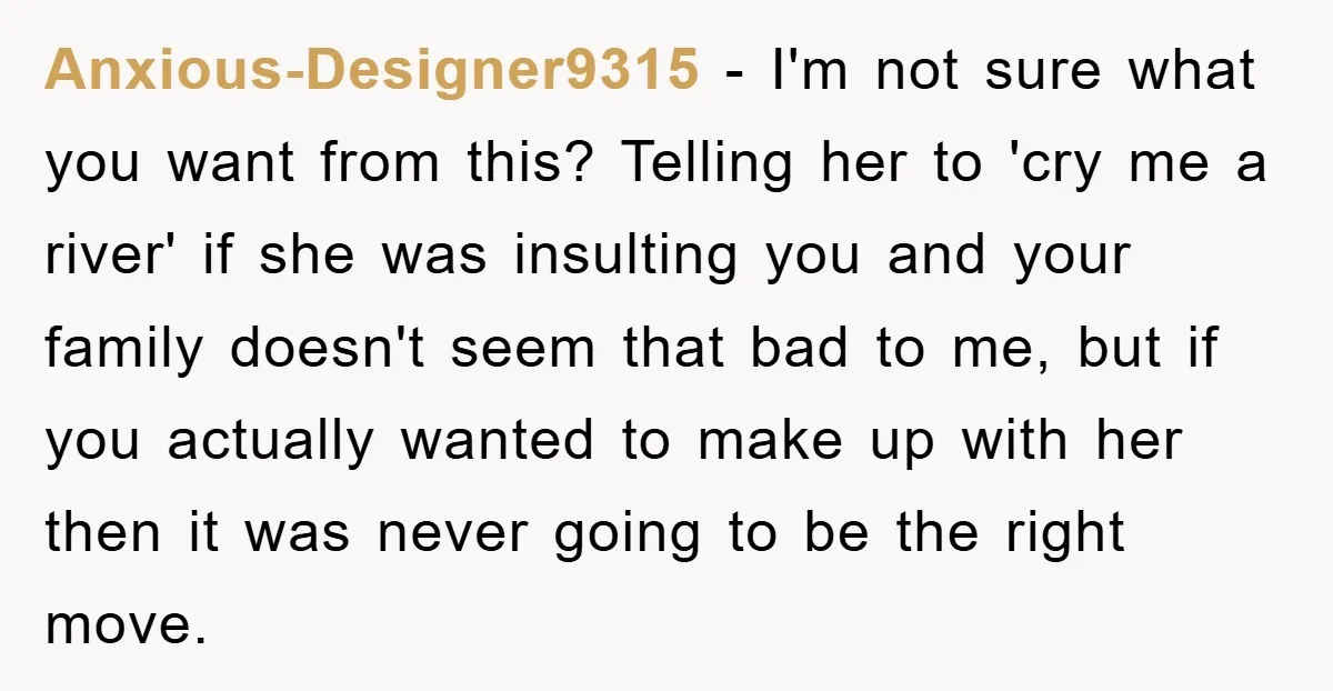 Anxious-Designer9315 − I'm not sure what you want from this? Telling her to 'cry me a river' if she was insulting you and your family doesn't seem that bad to...