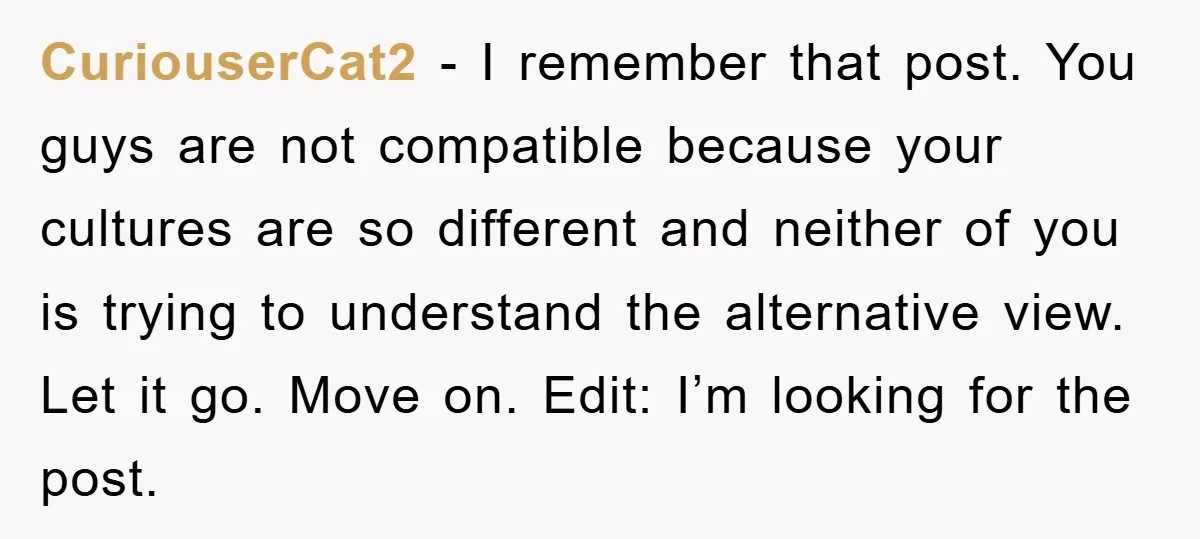 CuriouserCat2 − I remember that post. You guys are not compatible because your cultures are so different and neither of you is trying to understand the alternative view. Let it...