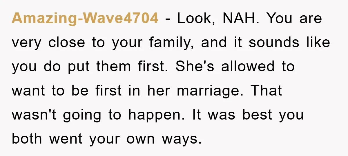 Amazing-Wave4704 − Look, NAH. You are very close to your family, and it sounds like you do put them first. She's allowed to want to be first in her marriage....