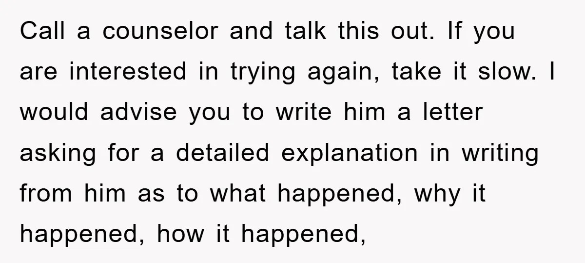 Call a counselor and talk this out. If you are interested in trying again, take it slow. I would advise you to write him a letter asking for a detailed...
