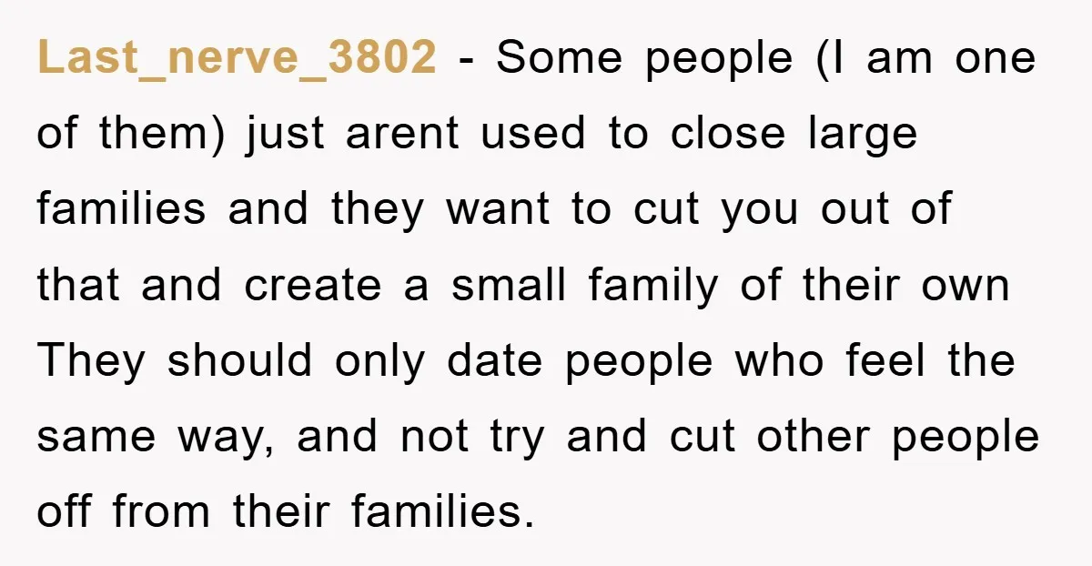 Last_nerve_3802 − Some people (I am one of them) just arent used to close large families and they want to cut you out of that and create a small family...
