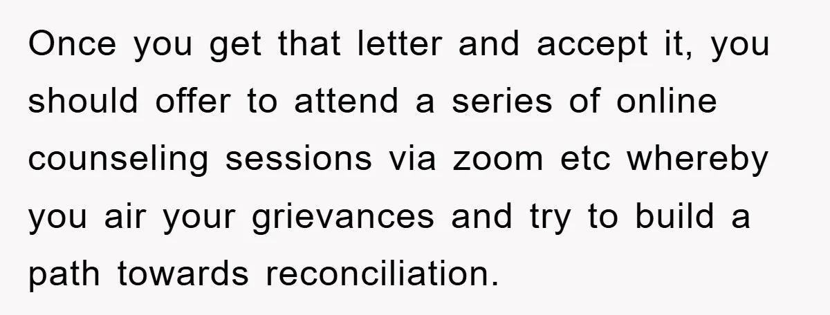 Once you get that letter and accept it, you should offer to attend a series of online counseling sessions via zoom etc whereby you air your grievances and try to...