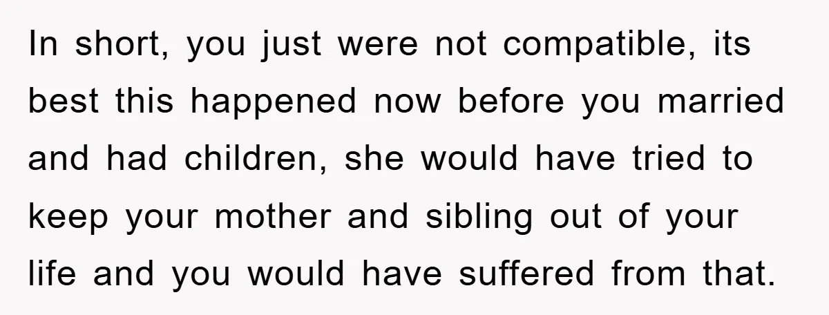 In short, you just were not compatible, its best this happened now before you married and had children, she would have tried to keep your mother and sibling out of...