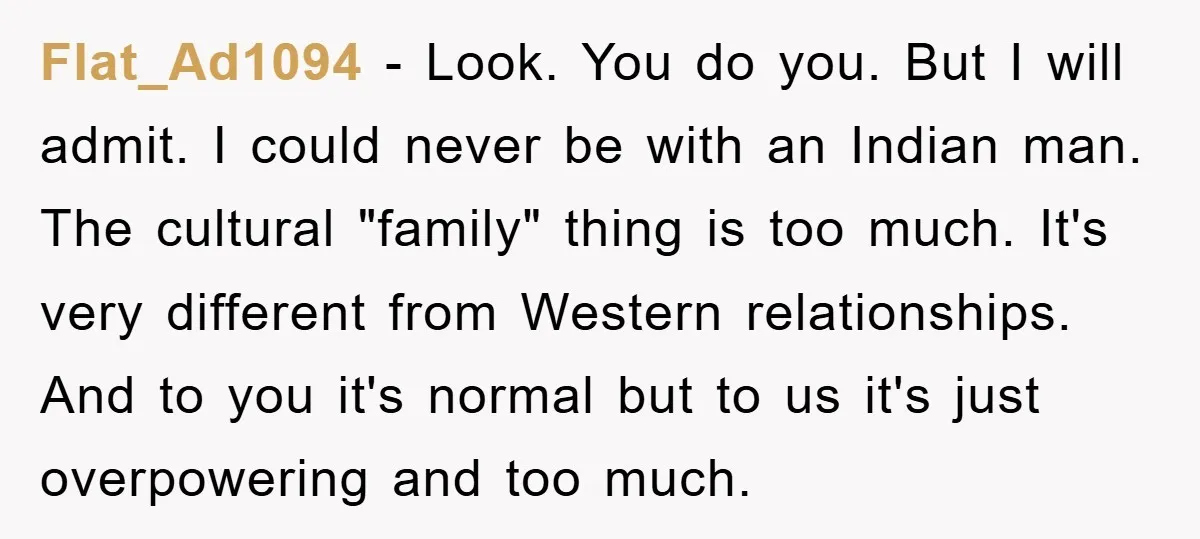 Flat_Ad1094 − Look. You do you. But I will admit. I could never be with an Indian man. The cultural "family" thing is too much. It's very different from Western...