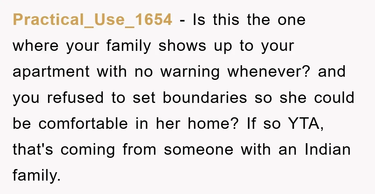Practical_Use_1654 − Is this the one where your family shows up to your apartment with no warning whenever? and you refused to set boundaries so she could be comfortable in...