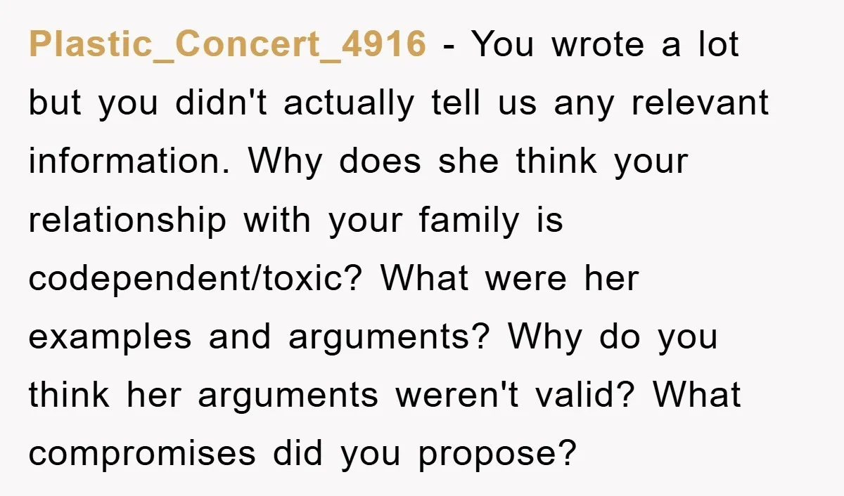 Plastic_Concert_4916 − You wrote a lot but you didn't actually tell us any relevant information. Why does she think your relationship with your family is codependent/toxic? What were her examples...