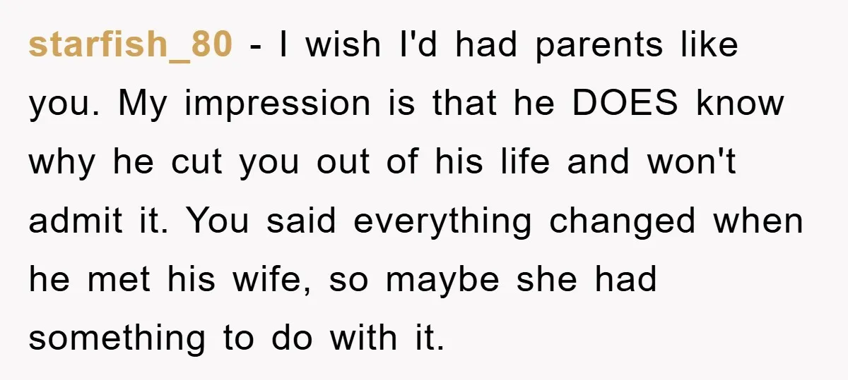 starfish_80 − I wish I'd had parents like you. My impression is that he DOES know why he cut you out of his life and won't admit it. You said...