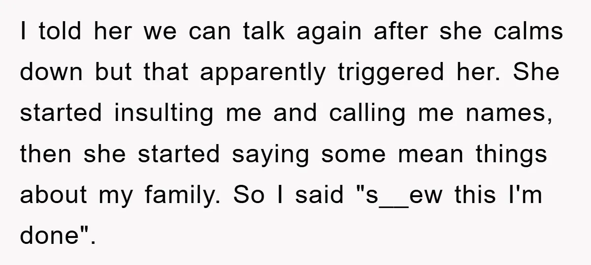 I told her we can talk again after she calms down but that apparently triggered her. She started insulting me and calling me names, then she started saying some mean...