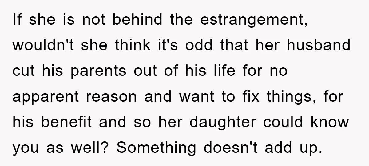 If she is not behind the estrangement, wouldn't she think it's odd that her husband cut his parents out of his life for no apparent reason and want to fix...