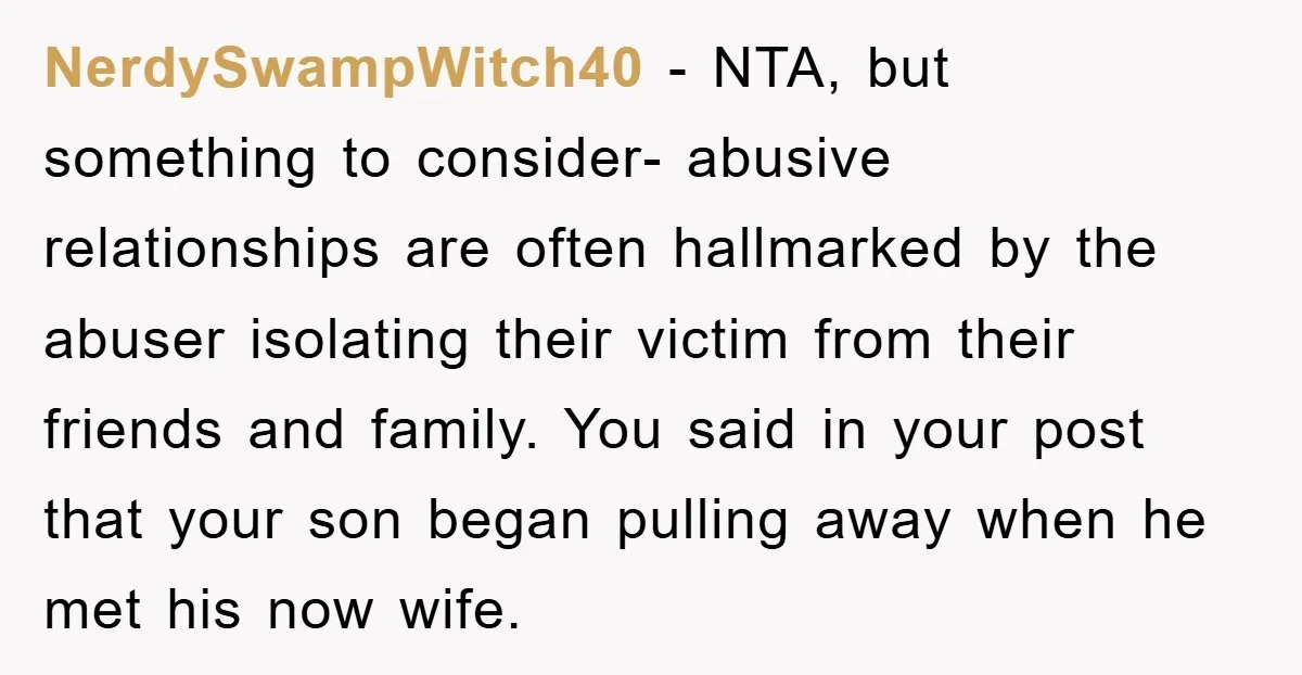 NerdySwampWitch40 − NTA, but something to consider- abusive relationships are often hallmarked by the abuser isolating their victim from their friends and family. You said in your post that your...