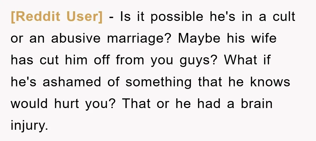 [Reddit User] − Is it possible he's in a cult or an abusive marriage? Maybe his wife has cut him off from you guys? What if he's ashamed of something...