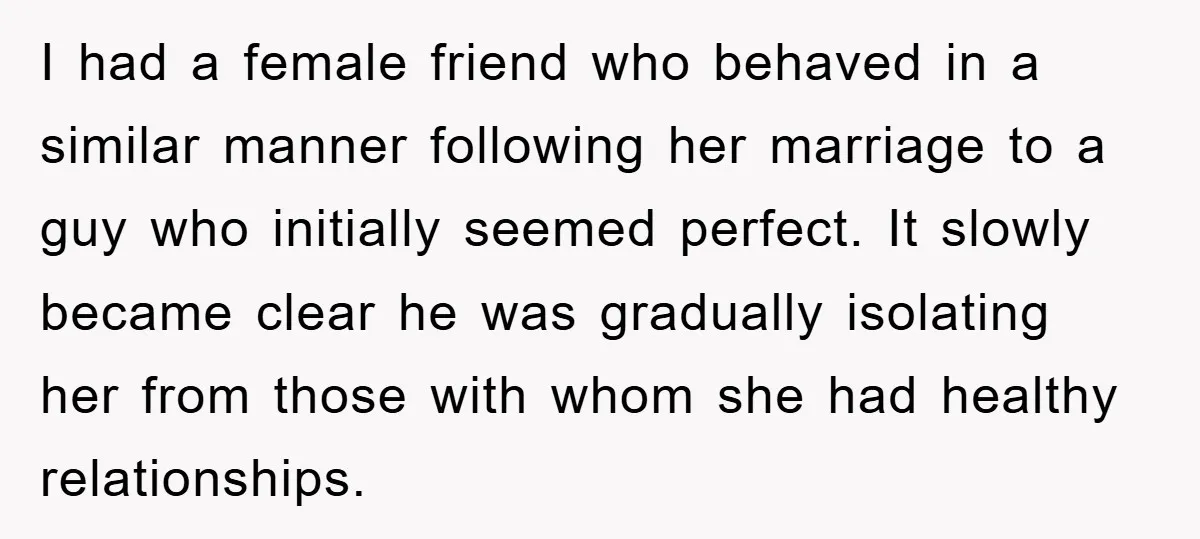 I had a female friend who behaved in a similar manner following her marriage to a guy who initially seemed perfect. It slowly became clear he was gradually isolating her...