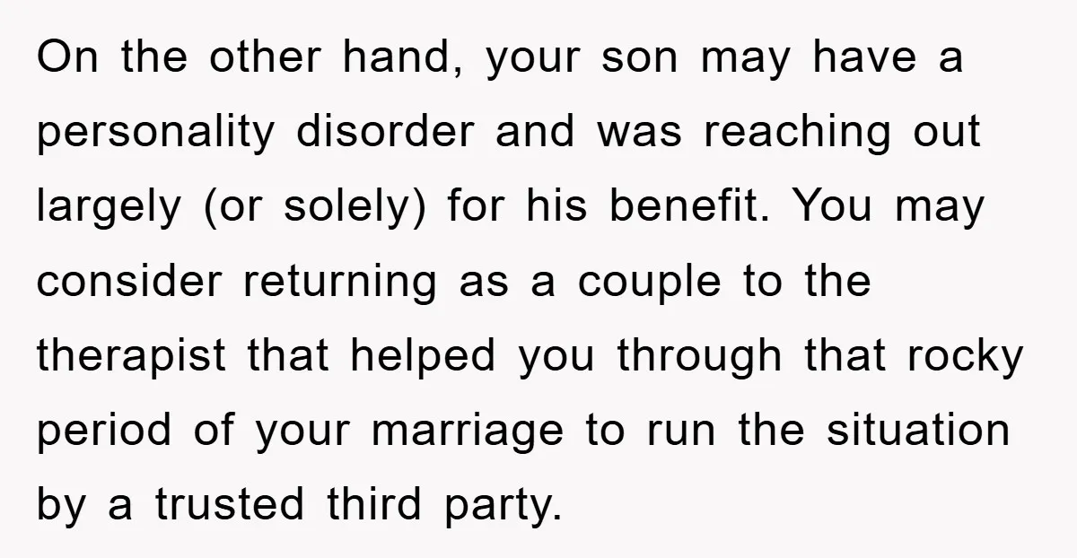 On the other hand, your son may have a personality disorder and was reaching out largely (or solely) for his benefit. You may consider returning as a couple to the...