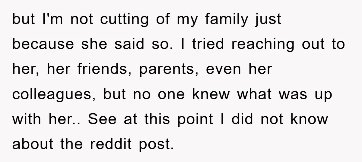 but I'm not cutting of my family just because she said so. I tried reaching out to her, her friends, parents, even her colleagues, but no one knew what was...