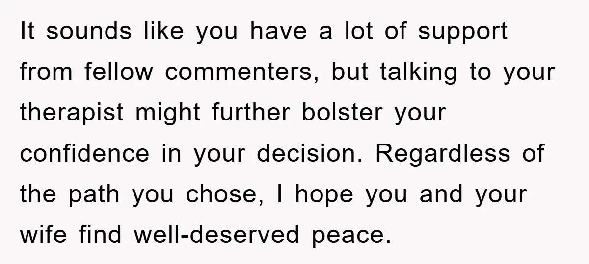It sounds like you have a lot of support from fellow commenters, but talking to your therapist might further bolster your confidence in your decision. Regardless of the path you...