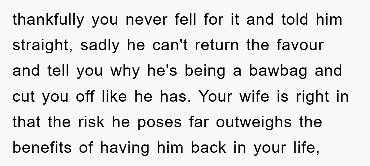 thankfully you never fell for it and told him straight, sadly he can't return the favour and tell you why he's being a bawbag and cut you off like he...