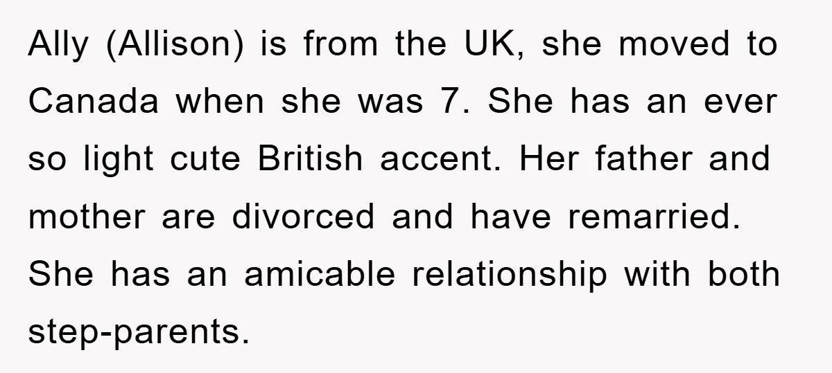 Ally (Allison) is from the UK, she moved to Canada when she was 7. She has an ever so light cute British accent. Her father and mother are divorced and...