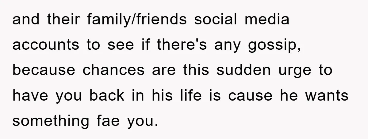 and their family/friends social media accounts to see if there's any gossip, because chances are this sudden urge to have you back in his life is cause he wants something...