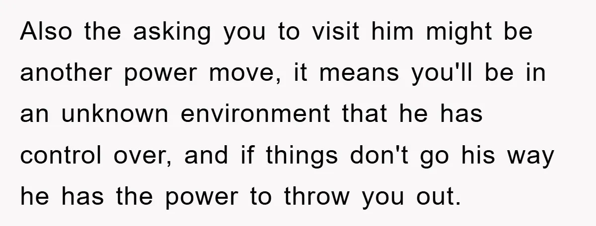 Also the asking you to visit him might be another power move, it means you'll be in an unknown environment that he has control over, and if things don't go...