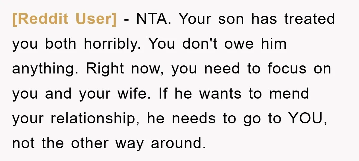 [Reddit User] − NTA. Your son has treated you both horribly. You don't owe him anything. Right now, you need to focus on you and your wife. If he wants...