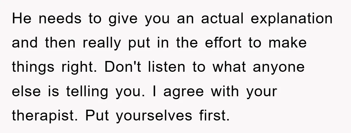 He needs to give you an actual explanation and then really put in the effort to make things right. Don't listen to what anyone else is telling you. I agree...