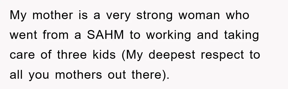 My mother is a very strong woman who went from a SAHM to working and taking care of three kids (My deepest respect to all you mothers out there).